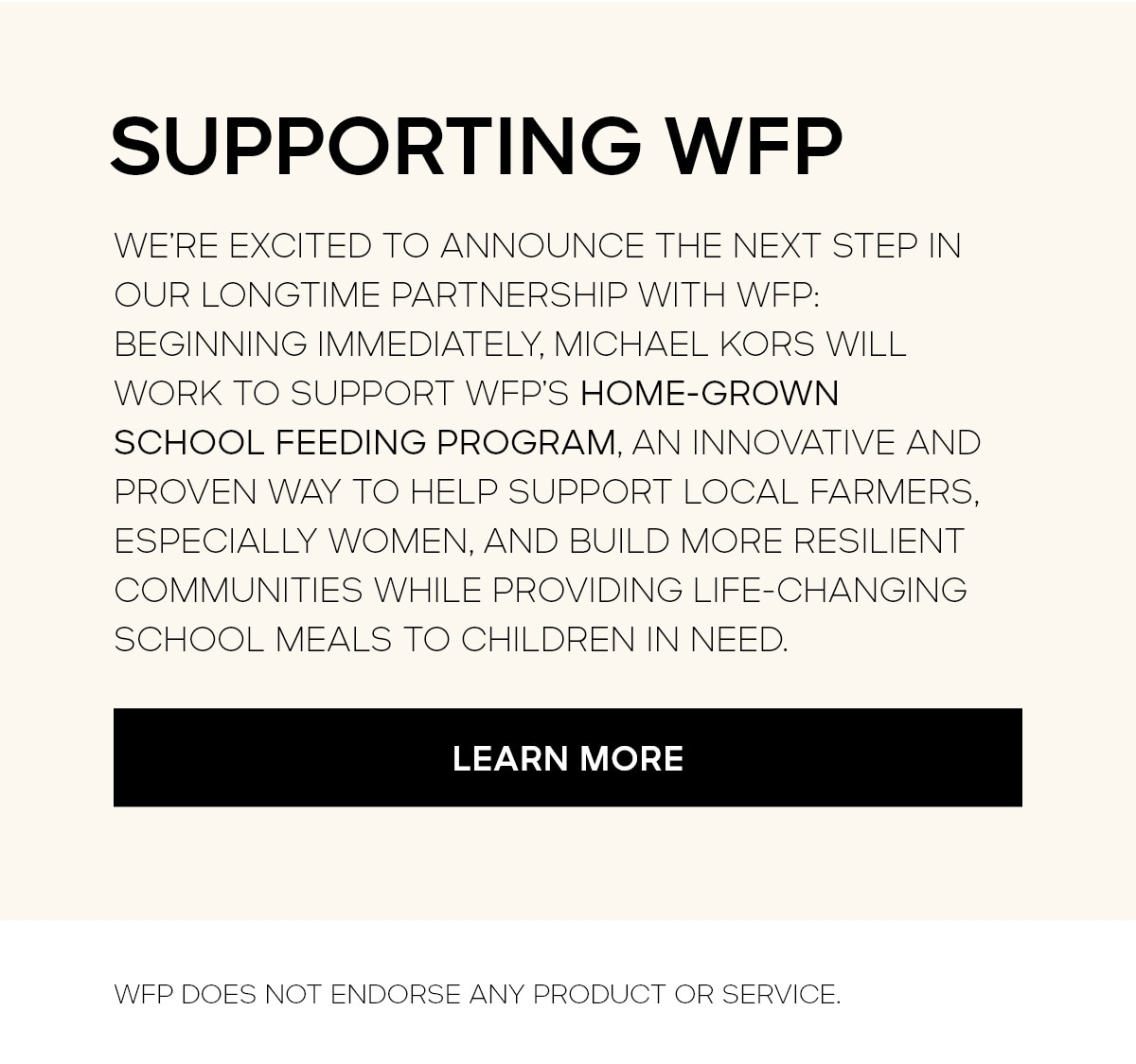 SUPPORTING WFP WE'RE EXCITED TO ANNOUNCE THE NEXT STEP IN OUR LONGTIME PARTNERSHIP WITH WFP: BEGINNING IMMEDIATELY, MICHAEL KORS WILL WORK TO SUPPORT WFP'S HOME-GROWN SCHOOL FEEDING PROGRAMM, AN INNOVATIVE AND PROVEN WAY TO HELP SUPPORTLOCAL FARMERS, ESPECIALLY WOMEN, AND BUILD MORE RESILIENT COMMUNITIES WHILE PROVIDING LIFE-CHANGING SCHOOL MEALS TO CHILDREN IN NEED. LEARN MORE WFP DOES NOT ENDORSE ANY PRODUCT OR SERVICE