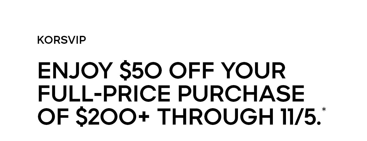 KORSVIP ENJOY $50 OFF YOUR FULL-PRICE PURCHASE OF $200+ THROUGH 11/05.*