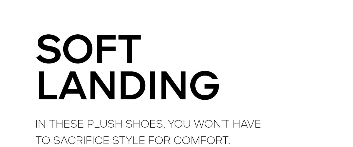 SOFT LANDING IN THESE PLUSH SHOES, YOU WON'T HAVE TO SACRIFICE STYLE FOR COMFORT.