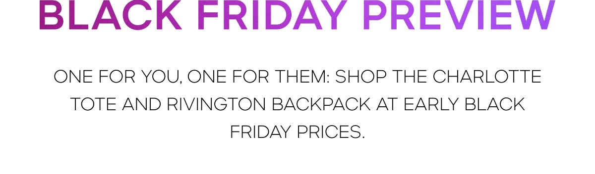 Black Friday Preview ONE FOR YOU, ONE FOR THEM: SHOP THE CHARLOTTE TOTE AND RIVINGTON BACKPACK AT EARLY BLACK FRIDAY PRICES.
