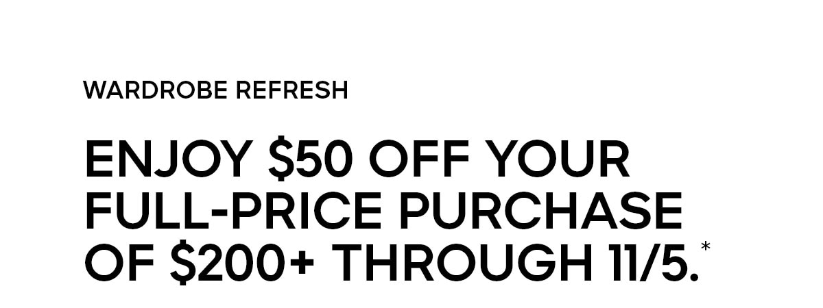 WARDROBE REFRESH ENJOY $50 OFF YOUR FULL-PRICE PURCHASE OF $200+ THROUGH 11/5.*
