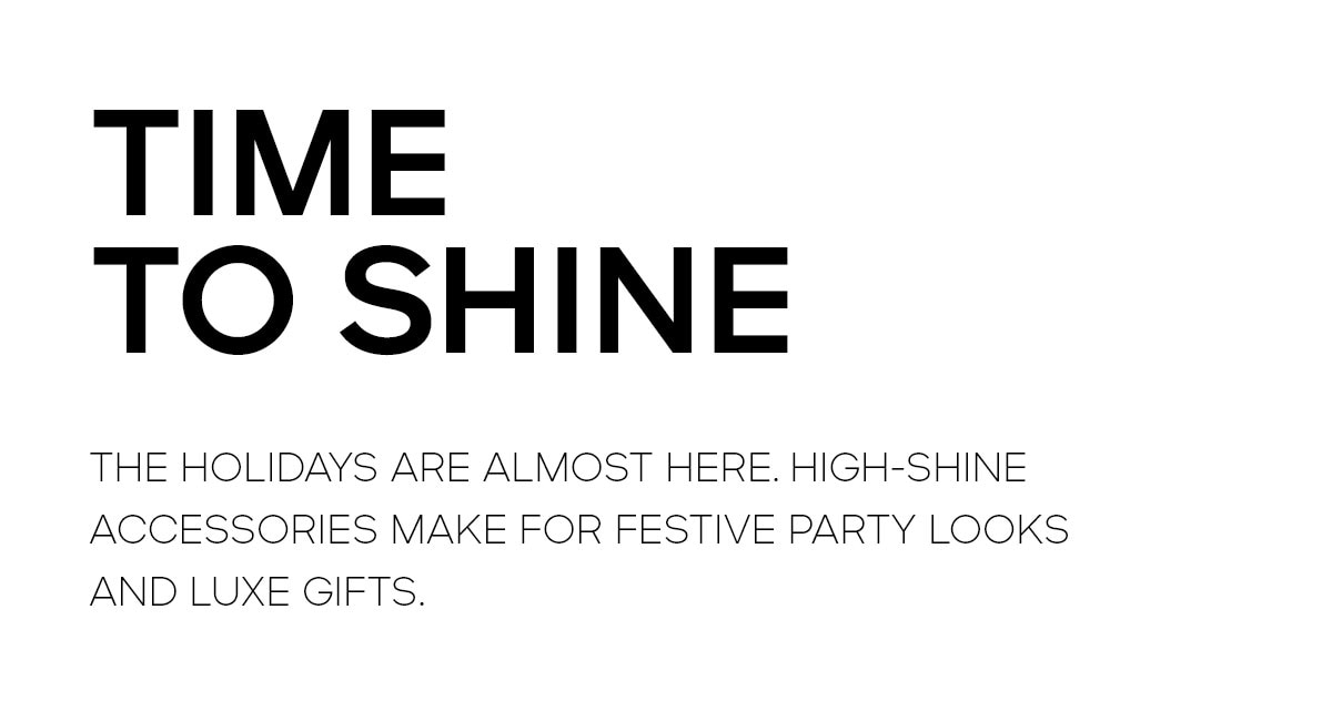 TIME TO SHINE THE HOLIDAYS ARE ALMOST HERE, HIGH-SHINE ACCESSORIES MAKE FOR FESTIVE PARTY LOOKS AND LUXE GIFTS.