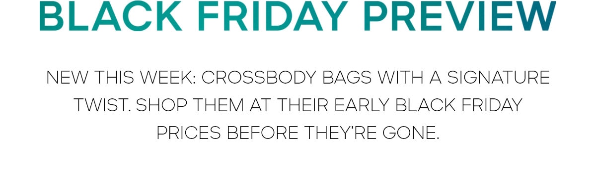BLACK FRIDAY PREVIEW 
NEW THIS WEEK: CROSSBODY BAGS WITH A SIGNATURE TWIST. SHOP THEM AT THEIR EARLY BLACK FRIDAY PRICES BEFORE THEY'RE GONE.