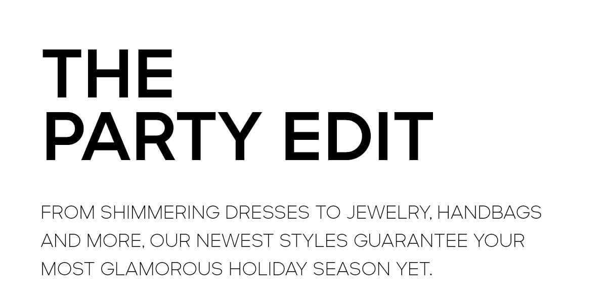 THE PARTY EDIT FROM SHIMMERING DRESSES TO JEWELRY, HANDBAGS AND MORE, OUR NEWEST STYLES GUARANTEE YOUR MOST GLAMOROUS HOLIDAY SEASON YET.