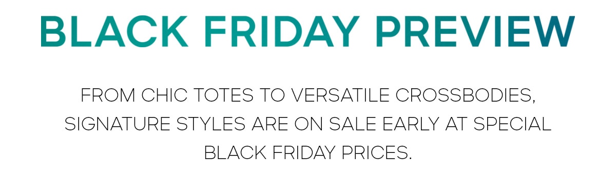 BLACK FRIDAY PREVIEW FROM CHIC TOTES TO VERSATILE CROSSBODIES, SIGNATURE STYLES ARE ON SALE EARLY AT SPECIALBLACK FRIDAY PRICES.