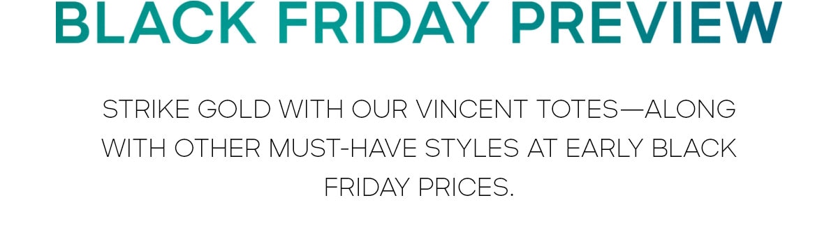 BLACK FRIDAY PREVIEW STRIKE GOLD WITH OUR VINCENT TOTES--ALONG WITH OTHER MUST-HAVES STYLES AT EARLY BLACK FRIDAY PRICES.