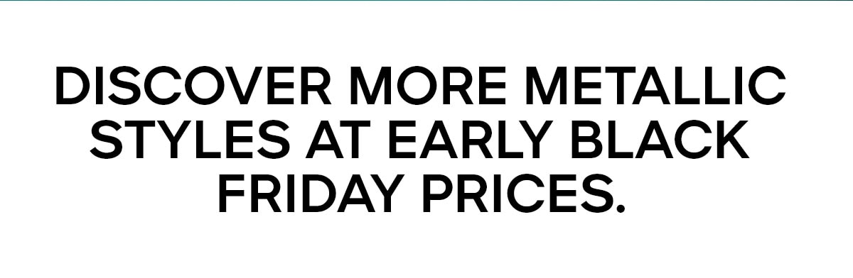 DISCOVER MORE METALLIC STYLES AT EARLY BLACK FRIDAY PRICES.