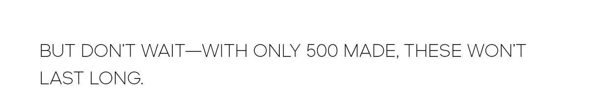 BUT DON'T WAIT--WITH ONLY 500 MADE, THESE WON'T LAST LONG.