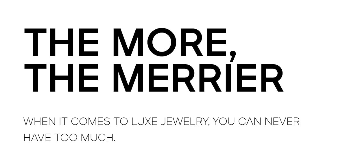 THE MORE, THE MERRIER WHEN IT COMES TO LUXE JEWELRY, YOU CAN NEVER HAVE TOO MUCH.