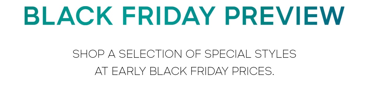 BLACK FRIDAY PREVIEW SHOP A SELECTION OF SPECIAL STYLES AT THEIR LOWEST PRICES OF THE YEAR