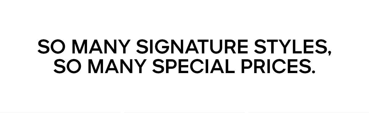SO MANY SIGNATURE STYLES, SO MANY SPECIAL PRICES.