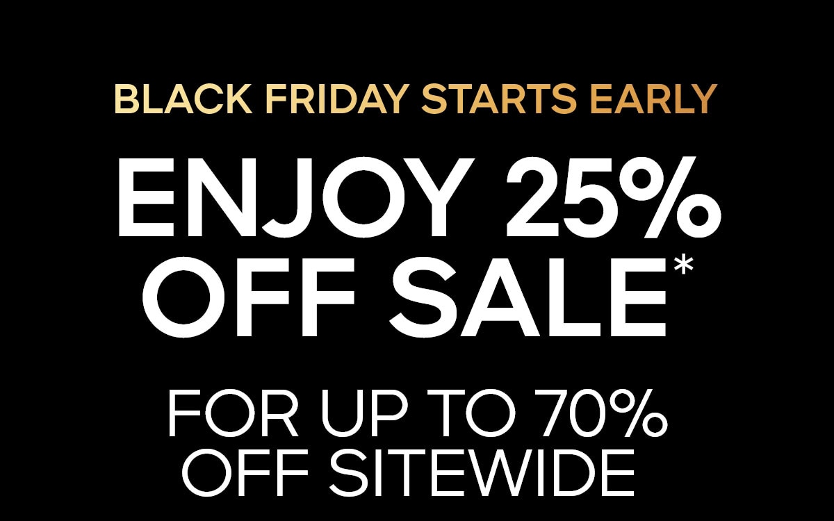 BLACK FRIDAY STARTS EARLY ENJOY 25% OFF SALE* FOR UP TO 7O% OFF SITEWIDE