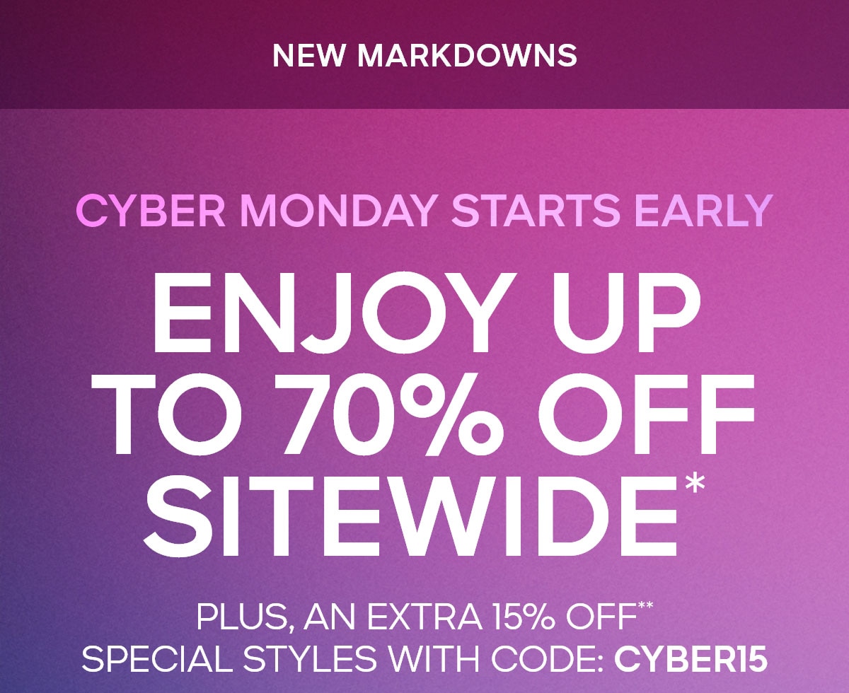 CYBER MONDAY STARTS EARLY NEW MARKDOWNS ENJOY UP TO 70% OFF SITEWIDE PLUS, AN EXTRA 15% OFF*  SPECIAL STYLES WITH CODE: CYBER15