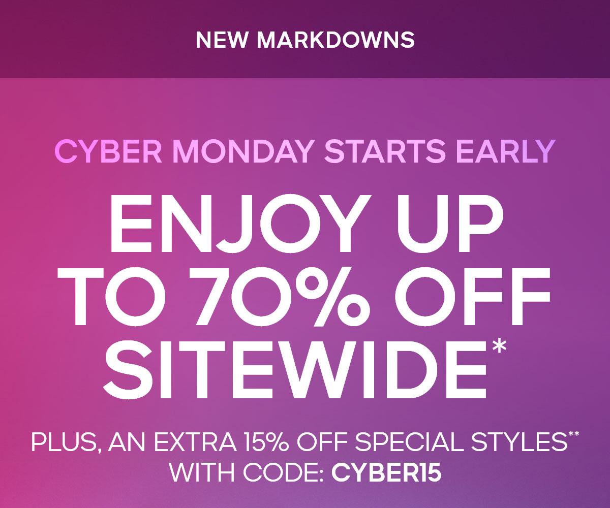 CYBER MONDAY IS HERE NEW MARKDOWNS ENJOY UP TO 70% OFF SITEWIDE* PLUS, AN EXTRA 15% OFF** SPECIAL STYLES WITH CODE: CYBER15