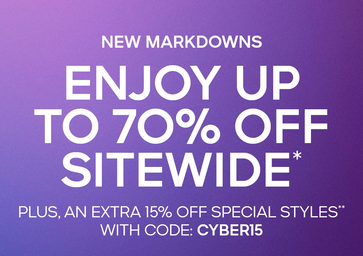 NEW MARKDOWNS ENJOY UP TO 70% OFF SITEWIDE* PLUS, AN EXTRA 15% OFF SPECIAL STYLES** WITH CODE: CYBER15