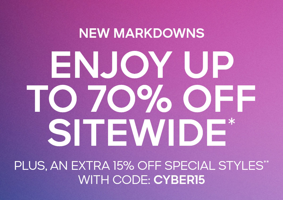 NEW MARKDOWNS ENJOY UP TO 70% OFF SITEWIDE* PLUS, AN EXTRA 15% OFF SPECIAL STYLES** WITH CODE: CYBER15