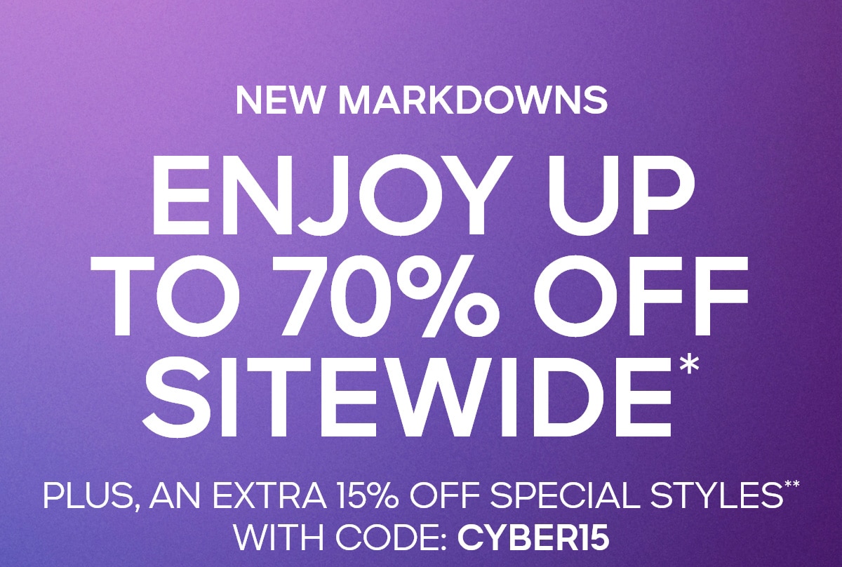 CYBER MONDAY FINAL HOURS NEW MARKDOWNS ENJOY UP TO 70% OFF SITEWIDE* PLUS, AN EXTRA 15% OFF SPECIAL STYLES** WITH CODE: CYBER15