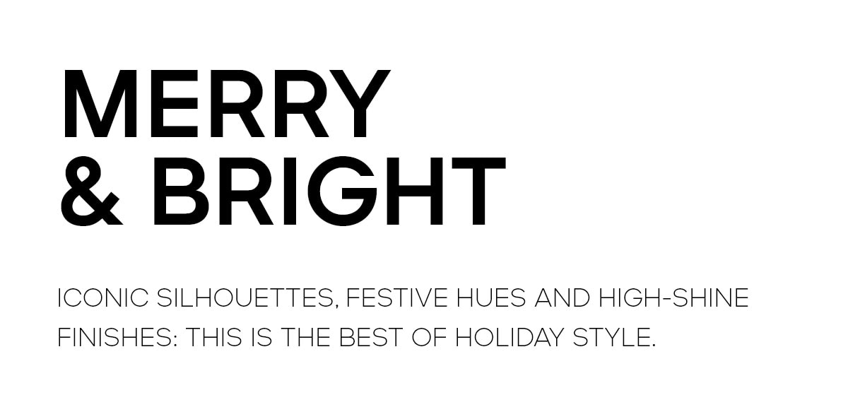 MERRY & BRIGHT ICONIC SILHOUETTES, FESTIVE HUES AND HIGH-SHINE FINISHES: THIS IS THE BEST OF HOLIDAY STYLE.