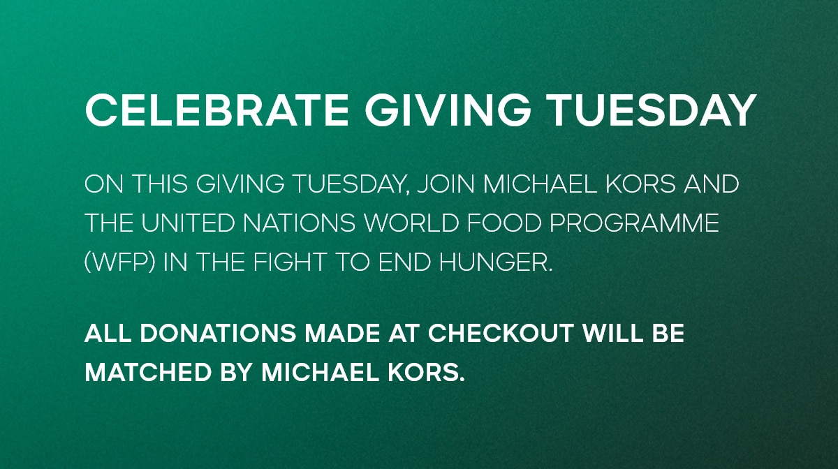CELEBRATE GIVING TUESDAY ON THIS GIVING TUESDAY, JOIN MICHAEL KORS AND THE UNITED NATIONS WORLD FOOD PROGRAMME (WFP) IN THE FIGHT TO END HUNGER. ALL DONATIONS MADE AT CHECKOUT WILL BE MATCHED BY MICHAEL KORS.