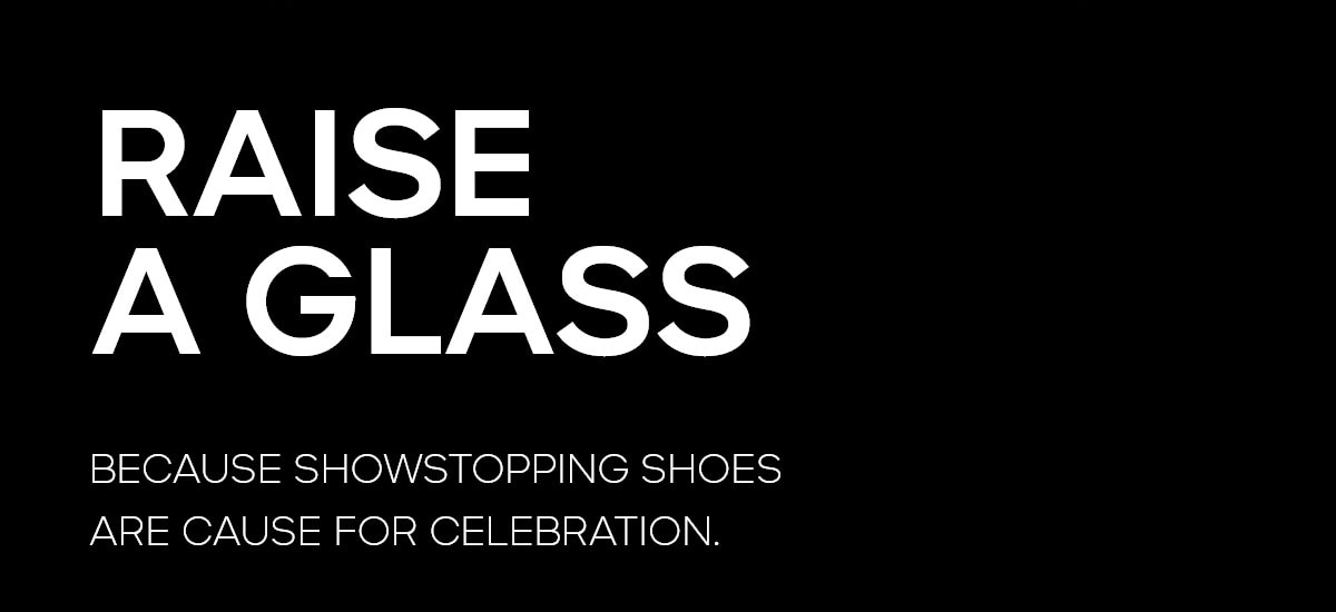 RAISE A GLASS BECAUSE SHOWSTOPPING SHOES ARE CAUSE FOR CELEBRATION.