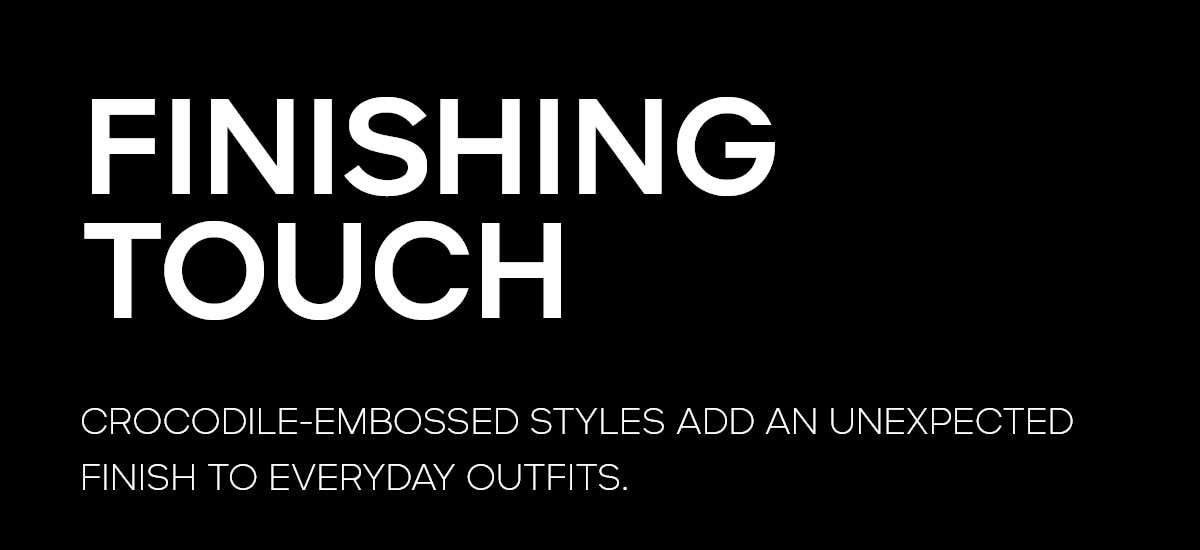 FINISHING TOUCHES CROCODILE-EMBOSSED STYLES ADD AN UNEXPECTED FINISH TO EVERYDAY OUTFITS.