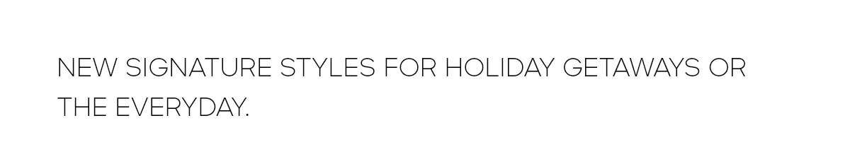 NEW SIGNATURE STYLES FOR HOLIDAY GETAWAYS OR THE EVERY DAY.