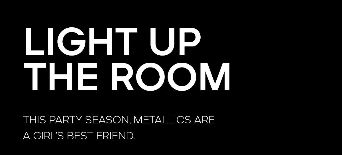 LIGHT UP THE ROOM THIS PARTY SEASON, METALLICS ARE A GIRL'S BEST FRIEND.
