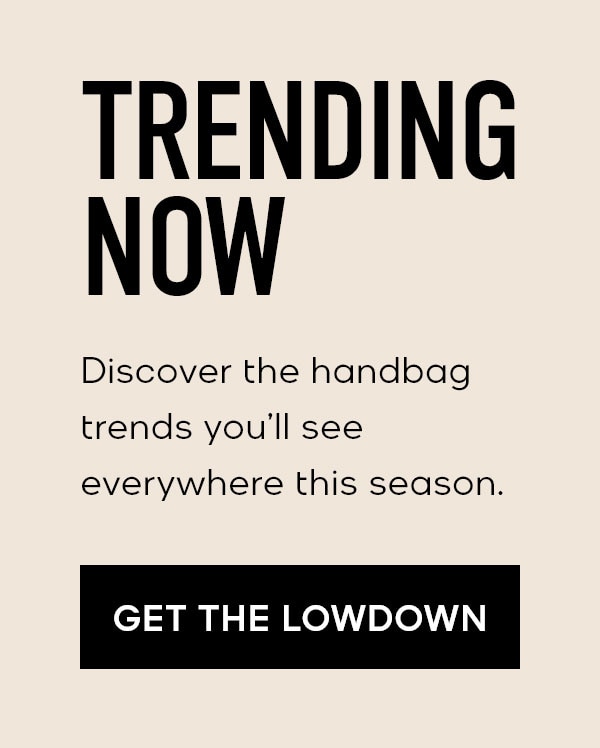 TRENDING NOW Discover the handbag trends you'll see everywhere this season. GET THE LOWDOWN