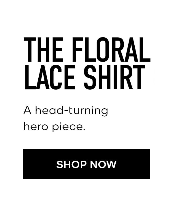 THE FLORAL LACE SHIRT A head-turning hero piece. SHOP NOW