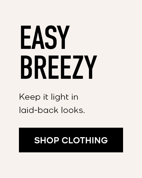 EASY BREEZY Keep it light in laid-back looks. SHOP CLOTHING